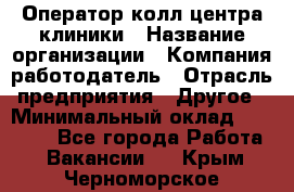 Оператор колл-центра клиники › Название организации ­ Компания-работодатель › Отрасль предприятия ­ Другое › Минимальный оклад ­ 30 000 - Все города Работа » Вакансии   . Крым,Черноморское